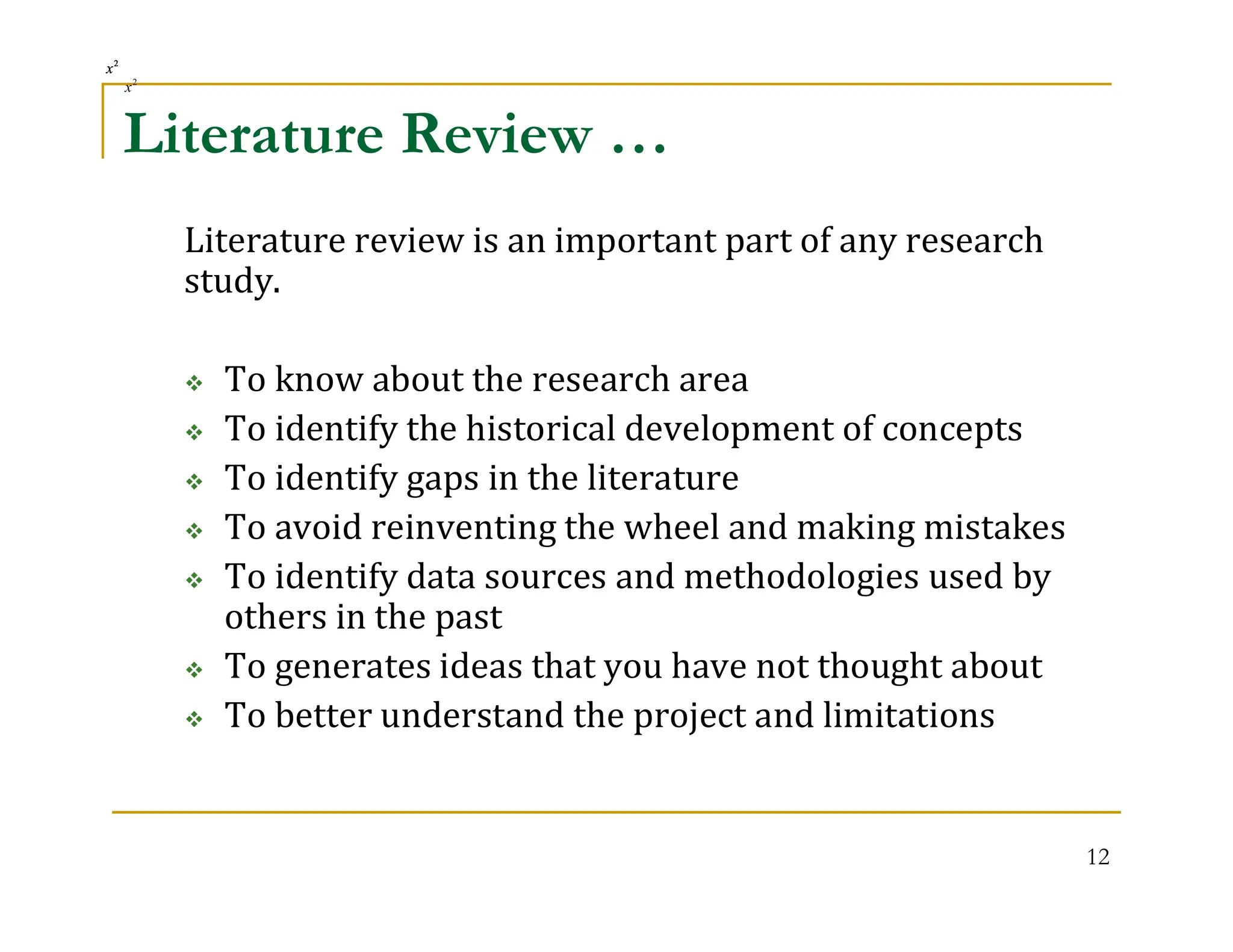 12
Literature Review …
Literature review is an important part of any research
study.
 To know about the research area
 To identify the historical development of concepts
 To identify gaps in the literature
 To avoid reinventing the wheel and making mistakes
 To identify data sources and methodologies used by
others in the past
 To generates ideas that you have not thought about
 To better understand the project and limitations
2
x2
x2
x2
x
2
x
2
x
 