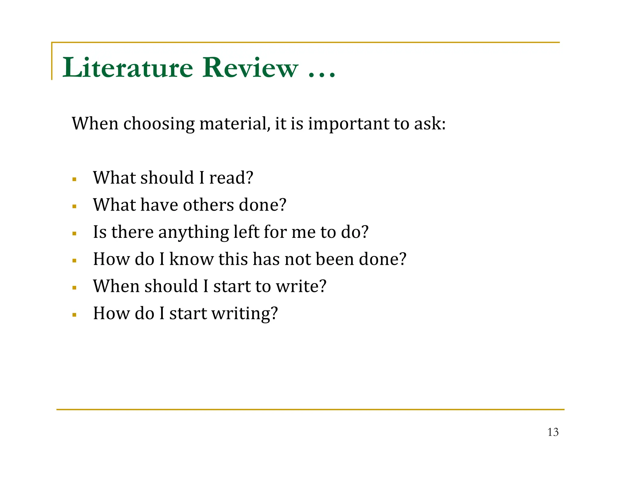 13
Literature Review …
When choosing material, it is important to ask:
 What should I read?
 What have others done?
 Is there anything left for me to do?
 How do I know this has not been done?
 When should I start to write?
 How do I start writing?
 
