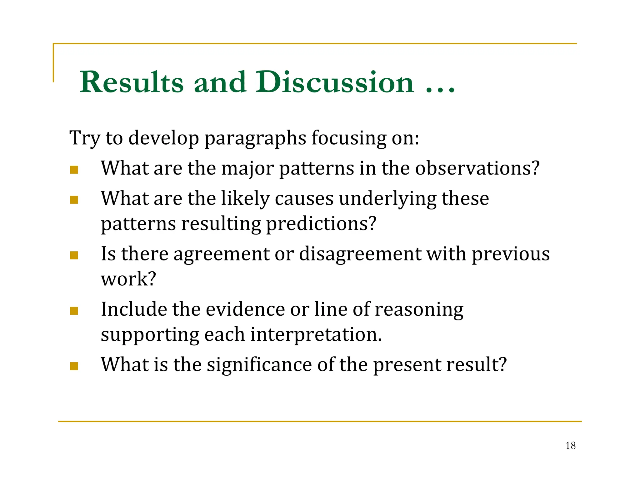 18
Try to develop paragraphs focusing on:
 What are the major patterns in the observations?
 What are the likely causes underlying these
patterns resulting predictions?
 Is there agreement or disagreement with previous
work?
 Include the evidence or line of reasoning
supporting each interpretation.
 What is the significance of the present result?
Results and Discussion …
 