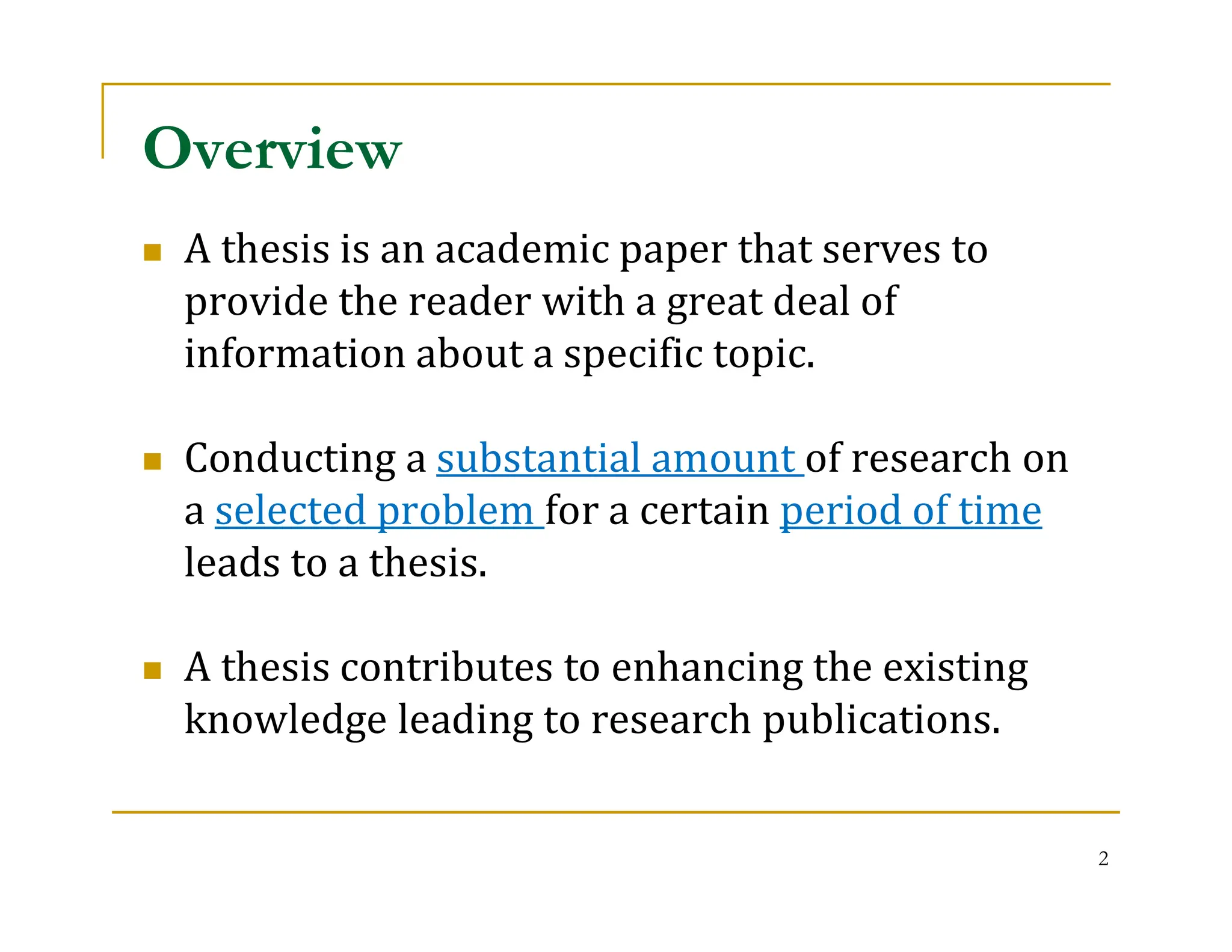 2
 A thesis is an academic paper that serves to
provide the reader with a great deal of
information about a specific topic.
 Conducting a substantial amount of research on
a selected problem for a certain period of time
leads to a thesis.
 A thesis contributes to enhancing the existing
knowledge leading to research publications.
Overview
 