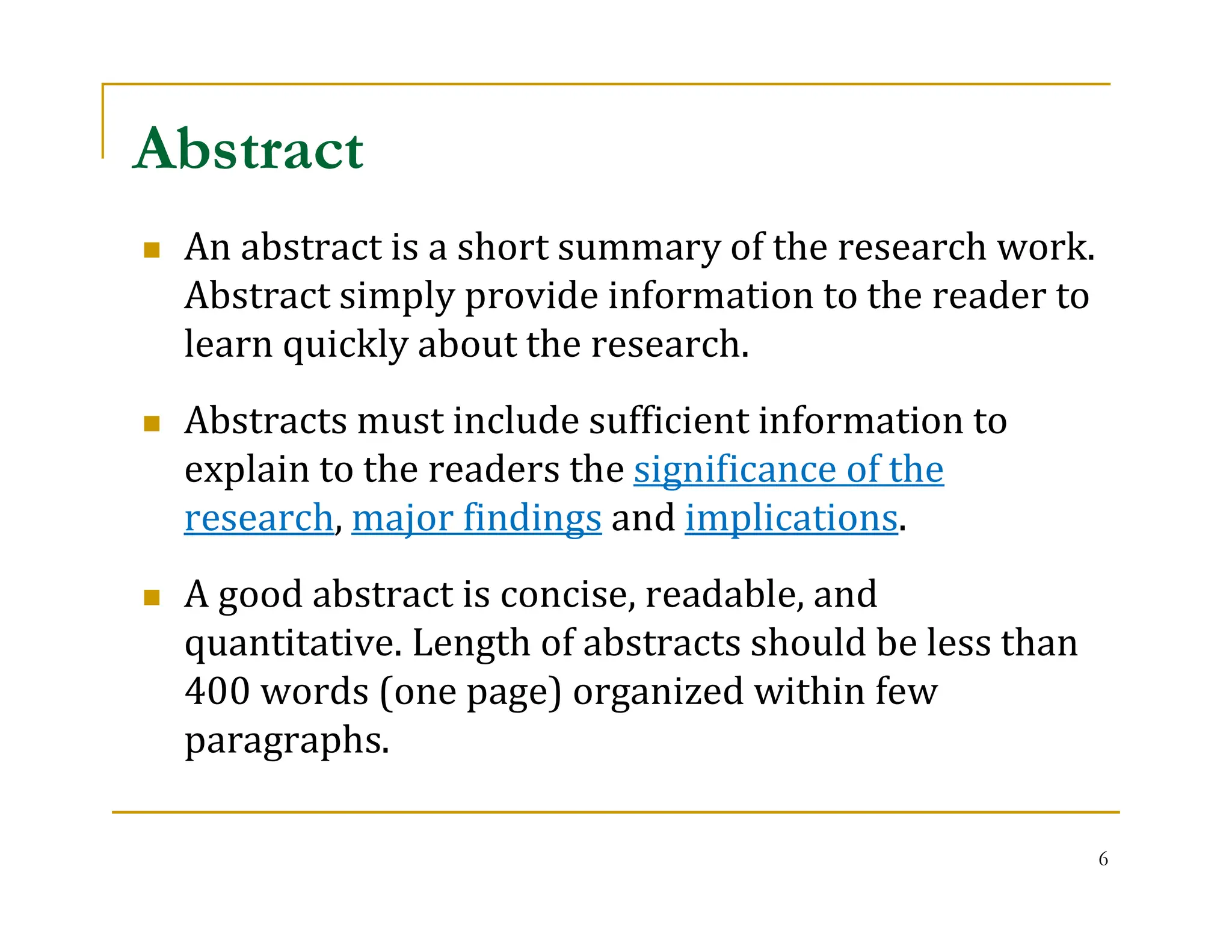 6
 An abstract is a short summary of the research work.
Abstract simply provide information to the reader to
learn quickly about the research.
 Abstracts must include sufficient information to
explain to the readers the significance of the
research, major findings and implications.
 A good abstract is concise, readable, and
quantitative. Length of abstracts should be less than
400 words (one page) organized within few
paragraphs.
Abstract
 
