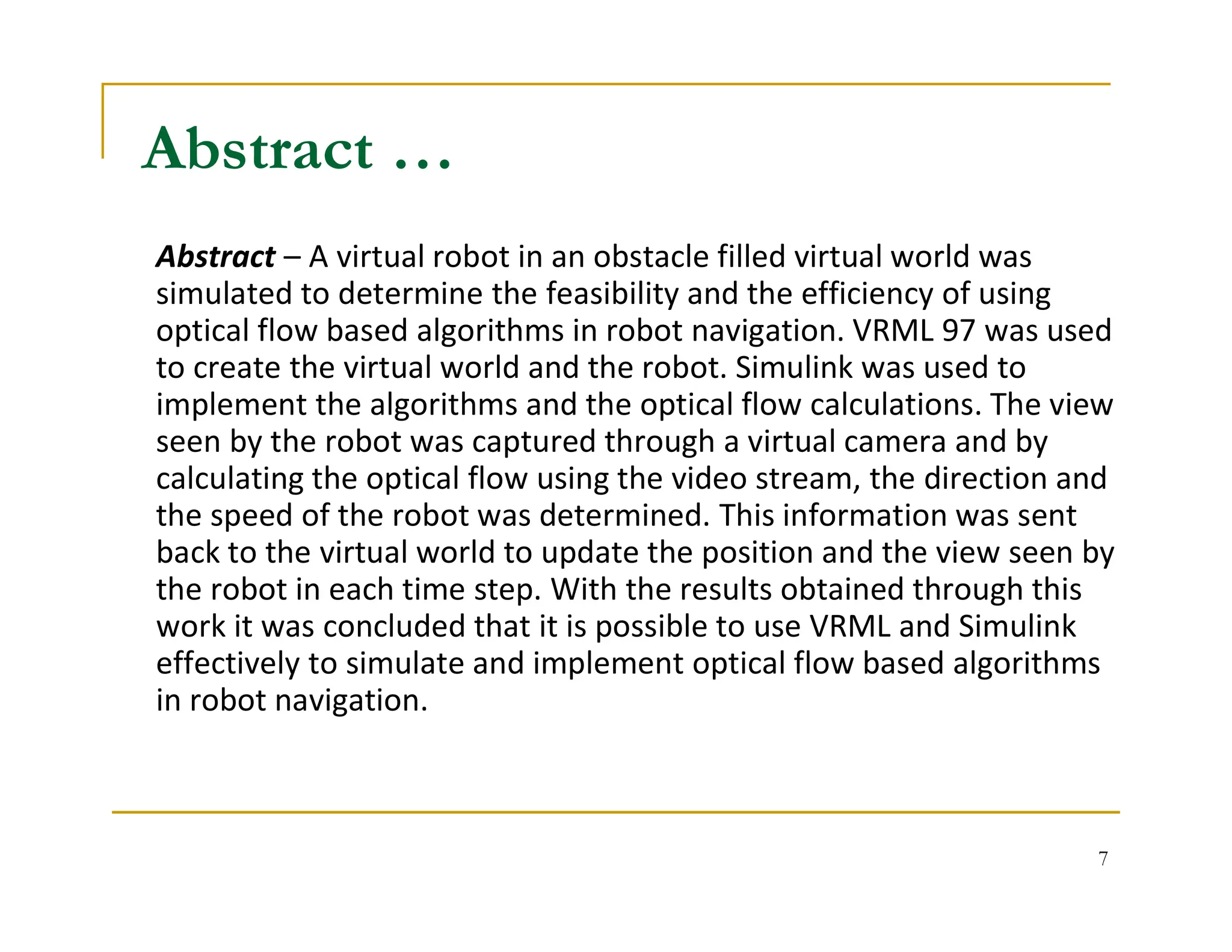 7
Abstract – A virtual robot in an obstacle filled virtual world was
simulated to determine the feasibility and the efficiency of using
optical flow based algorithms in robot navigation. VRML 97 was used
to create the virtual world and the robot. Simulink was used to
implement the algorithms and the optical flow calculations. The view
seen by the robot was captured through a virtual camera and by
calculating the optical flow using the video stream, the direction and
the speed of the robot was determined. This information was sent
back to the virtual world to update the position and the view seen by
the robot in each time step. With the results obtained through this
work it was concluded that it is possible to use VRML and Simulink
effectively to simulate and implement optical flow based algorithms
in robot navigation.
Abstract …
 