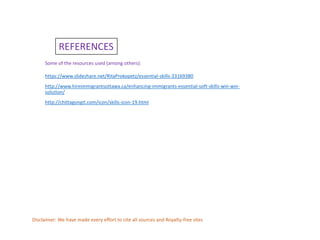 REFERENCES
Some of the resources used (among others):
https://www.slideshare.net/RitaProkopetz/essential-skills-33169380
http://www.hireimmigrantsottawa.ca/enhancing-immigrants-essential-soft-skills-win-win-
solution/
http://chittagongit.com/icon/skills-icon-19.html
Disclaimer: We have made every effort to cite all sources and Royalty-free sites
 