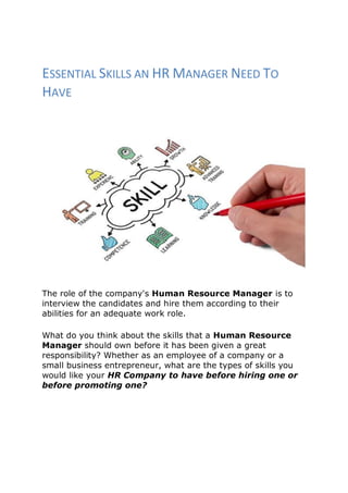 ESSENTIAL SKILLS AN HR MANAGER NEED TO
HAVE
The role of the company's Human Resource Manager is to
interview the candidates and hire them according to their
abilities for an adequate work role.
What do you think about the skills that a Human Resource
Manager should own before it has been given a great
responsibility? Whether as an employee of a company or a
small business entrepreneur, what are the types of skills you
would like your HR Company to have before hiring one or
before promoting one?
 