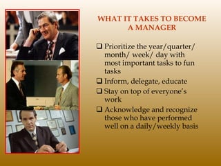 WHAT IT TAKES TO BECOME A MANAGER Prioritize the year/quarter/ month/ week/ day with most important tasks to fun tasks Inform, delegate, educate Stay on top of everyone’s work Acknowledge and recognize those who have performed well on a daily/weekly basis 