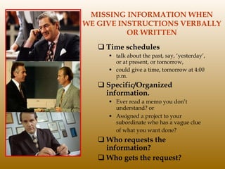 MISSING INFORMATION WHEN  WE GIVE INSTRUCTIONS VERBALLY  OR WRITTEN Time schedules talk about the past, say, ‘yesterday’, or at present, or tomorrow,  could give a time, tomorrow at 4:00 p.m.  Specific/Organized information. Ever read a memo you don’t understand? or  Assigned a project to your subordinate who has a vague clue of what you want done?   Who requests the information? Who gets the request? 