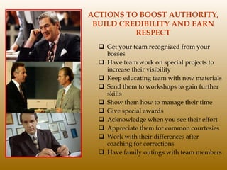 ACTIONS TO BOOST AUTHORITY, BUILD CREDIBILITY AND EARN RESPECT Get your team recognized from your bosses Have team work on special projects to increase their visibility Keep educating team with new materials Send them to workshops to gain further skills  Show them how to manage their time Give special awards Acknowledge when you see their effort Appreciate them for common courtesies Work with their differences after coaching for corrections Have family outings with team members 