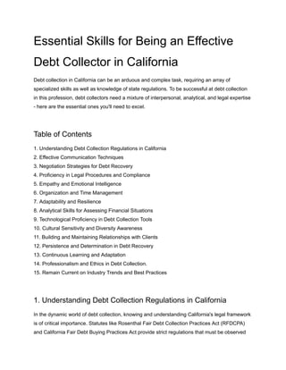 Essential Skills for Being an Effective
Debt Collector in California
Debt collection in California can be an arduous and complex task, requiring an array of
specialized skills as well as knowledge of state regulations. To be successful at debt collection
in this profession, debt collectors need a mixture of interpersonal, analytical, and legal expertise
- here are the essential ones you'll need to excel.
Table of Contents
1. Understanding Debt Collection Regulations in California
2. Effective Communication Techniques
3. Negotiation Strategies for Debt Recovery
4. Proficiency in Legal Procedures and Compliance
5. Empathy and Emotional Intelligence
6. Organization and Time Management
7. Adaptability and Resilience
8. Analytical Skills for Assessing Financial Situations
9. Technological Proficiency in Debt Collection Tools
10. Cultural Sensitivity and Diversity Awareness
11. Building and Maintaining Relationships with Clients
12. Persistence and Determination in Debt Recovery
13. Continuous Learning and Adaptation
14. Professionalism and Ethics in Debt Collection.
15. Remain Current on Industry Trends and Best Practices
1. Understanding Debt Collection Regulations in California
In the dynamic world of debt collection, knowing and understanding California's legal framework
is of critical importance. Statutes like Rosenthal Fair Debt Collection Practices Act (RFDCPA)
and California Fair Debt Buying Practices Act provide strict regulations that must be observed
 