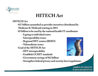 HITECH Act
-$17 billion earmarked as provider incentives distributed by
Medicare & Medicaid starting in 2011
-$2 billion to be used by the national health IT coordinator
- $ going to individual states
- Interoperability issues
- Regional HIT centres (RHIO)
- Telemedicine issues
-Goal of the HITECH Act
- HIT interoperability
- Establish CCHIT standards
- Government savings of $12 billion
- Strengthen federal privacy and security laws/regulations
HITECH Act
 