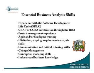 Essential Business Analysis Skills
-Experience with the Software Development
Life Cycle (SDLC)
-CBAP or CCBA certification through the IIBA
-Project management experience
-Agile and/or Six Sigma training
-Elicitation, scoping, requirements analysis
skills
-Communication and critical thinking skills
-Change Management
-Conceptual modeling skills
-Industry and business knowledge
 