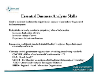 Essential Business Analysis Skills
Need to establish fundamental requirements in order to control our fragmented
healthcare system
Patient info currently remains in proprietary silos of information
Increases duplication of work
Increases chance of errors
Perpetuates lack of coordination
Incorporate established standards that all health IT software & products must
eventually conform to
Currently several government organizations are setting or enforcing standards
ONCHIT - Office of the National Coordinator for HIT
HL7 - Health Level 7
CCHIT - Certification Commission for Healthcare Information Technology
ASTM - American Society for Testing and Materials
RHIO - Regional Health Information Organization
 