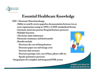 Essential Healthcare Knowledge
EDI = Electronic Data Interchange
-Ability to send & receive paperless documentation between two or
more organizations using an ANSI x 12 EDI standardized format
-Automate numerous practice/hospital business processes
-Multiple functions
- Electronic claim submission
-Electronic remittance and fund transfer
-Benefits include
Decreases the cost of doing business
Decreases paper use and storage costs
Increases data accuracy
Decreases postage costs, cost of faxes, phone calls etc.
Speeds up business processes
-Integral part of a complete and integrated EHR system
 
