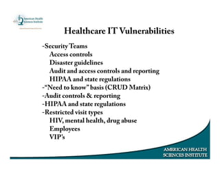 -Security Teams
Access controls
Disaster guidelines
Audit and access controls and reporting
HIPAA and state regulations
-“Need to know” basis (CRUD Matrix)
-Audit controls & reporting
-HIPAA and state regulations
-Restricted visit types
HIV, mental health, drug abuse
Employees
VIP’s
Healthcare IT Vulnerabilities
 