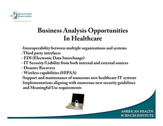 Business Analysis Opportunities
In Healthcare
-Interoperability between multiple organizations and systems
-Third party interfaces
- EDI (Electronic Data Interchange)
- IT Security/Liability from both internal and external sources
- Disaster Recovery
- Wireless capabilities (HIPAA)
-Support and maintenance of numerous new healthcare IT systems
-Implementations aligning with numerous new security guidelines
and Meaningful Use requirements
 
