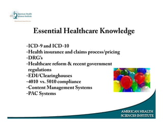 Essential Healthcare Knowledge
-ICD-9 and ICD-10
-Health insurance and claims process/pricing
-DRG’s
-Healthcare reform & recent government
regulations
-EDI/Clearinghouses
-4010 vs. 5010 compliance
-Content Management Systems
-PAC Systems
 