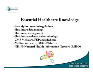 -Prescription systems/regulations
-Healthcare data mining
-Document management
-Healthcare and medical terminology
-CMS Medicare, FEP and Medicaid
-Medical software (EMR/EPM etc.)
-NHIN (National Health Information Network (RHIO)
Essential Healthcare Knowledge
 