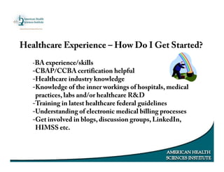 Healthcare Experience – How Do I Get Started?
-BA experience/skills
-CBAP/CCBA certification helpful
-Healthcare industry knowledge
-Knowledge of the inner workings of hospitals, medical
practices, labs and/or healthcare R&D
-Training in latest healthcare federal guidelines
-Understanding of electronic medical billing processes
-Get involved in blogs, discussion groups, LinkedIn,
HIMSS etc.
 