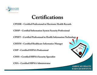 CPEHR – Certified Professional in Electronic Health Records
CISSP – Certified Information System Security Professional
CPHIT – Certified Professional in Health Information Technology
CHISM – Certified Healthcare Informatics Manager
CHP – Certified HIPAA Professional
CHSS – Certified HIPAA Security Specialist
CHA – Certified HIPAA Administrator
Certifications
 