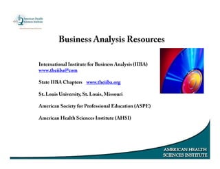 Business Analysis Resources
International Institute for Business Analysis (IIBA)
www.theiiba@com
State IIBA Chapters www.theiiba.org
St. Louis University, St. Louis, Missouri
American Society for Professional Education (ASPE)
American Health Sciences Institute (AHSI)
 
