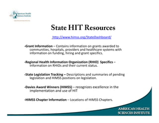 http://www.himss.org/StateDashboard/
‐Grant Information – Contains information on grants awarded to
communities, hospitals, providers and healthcare systems with
information on funding, hiring and grant specifics.
‐Regional Health Information Organization (RHIO) Specifics –
Information on RHIOs and their current status.
‐State Legislation Tracking – Descriptions and summaries of pending
legislation and HIMSS positions on legislation.
‐Davies Award Winners (HIMSS) – recognizes excellence in the
implementation and use of HIT
‐HIMSS Chapter Information – Locations of HIMSS Chapters.
State HIT Resources
 
