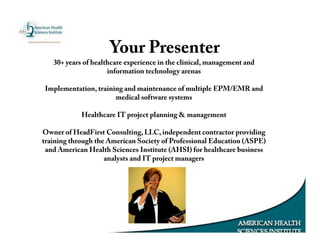 Your Presenter
30+ years of healthcare experience in the clinical, management and
information technology arenas
Implementation, training and maintenance of multiple EPM/EMR and
medical software systems
Healthcare IT project planning & management
Owner of HeadFirst Consulting, LLC, independent contractor providing
training through the American Society of Professional Education (ASPE)
and American Health Sciences Institute (AHSI) for healthcare business
analysts and IT project managers
 