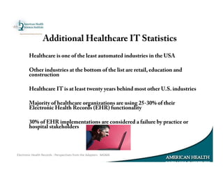 Healthcare is one of the least automated industries in the USA
Other industries at the bottom of the list are retail, education and
construction
Healthcare IT is at least twenty years behind most other U.S. industries
Majority of healthcare organizations are using 25-30% of their
Electronic Health Records (EHR) functionality
30% of EHR implementations are considered a failure by practice or
hospital stakeholders
Electronic Health Records : Perspectives from the Adapters MGMA
Additional Healthcare IT Statistics
 