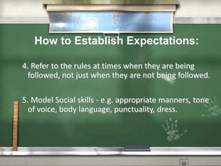 4. Refer to the rules at times when they are being
followed, not just when they are not being followed.
5. Model Social skills - e.g. appropriate manners, tone
of voice, body language, punctuality, dress.
How to Establish Expectations:
 