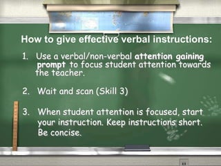 1. Use a verbal/non-verbal attention gaining
prompt to focus student attention towards
the teacher.
2. Wait and scan (Skill 3)
3. When student attention is focused, start
your instruction. Keep instructions short.
Be concise.
How to give effective verbal instructions:
 