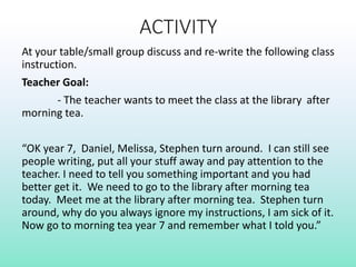 ACTIVITY
At your table/small group discuss and re-write the following class
instruction.
Teacher Goal:
- The teacher wants to meet the class at the library after
morning tea.
“OK year 7, Daniel, Melissa, Stephen turn around. I can still see
people writing, put all your stuff away and pay attention to the
teacher. I need to tell you something important and you had
better get it. We need to go to the library after morning tea
today. Meet me at the library after morning tea. Stephen turn
around, why do you always ignore my instructions, I am sick of it.
Now go to morning tea year 7 and remember what I told you.”
 