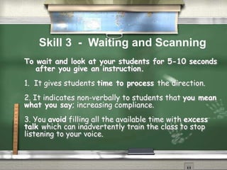 To wait and look at your students for 5-10 seconds
after you give an instruction.
1. It gives students time to process the direction.
2. It indicates non-verbally to students that you mean
what you say; increasing compliance.
3. You avoid filling all the available time with excess
talk which can inadvertently train the class to stop
listening to your voice.
Skill 3 - Waiting and Scanning
 