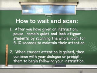 1. After you have given an instruction,
pause, remain quiet and look at your
students by scanning the whole room for
5-10 seconds to maintain their attention.
2. When student attention is gained, then
continue with your dialogue or prompt
them to begin following your instruction.
How to wait and scan:
 