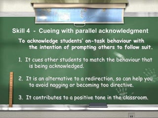 To acknowledge students’ on-task behaviour with
the intention of prompting others to follow suit.
1. It cues other students to match the behaviour that
is being acknowledged.
2. It is an alternative to a redirection, so can help you
to avoid nagging or becoming too directive.
3. It contributes to a positive tone in the classroom.
Skill 4 - Cueing with parallel acknowledgment
 