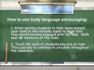 1. After setting students to task, move around
your room to non-verbally signal to them that
they should become engaged with the task. Walk
near all members of the class.
2. Touch the work of students who are on-task.
This cues you to continue to circulate throughout
the classroom.
How to use body language encouraging:
 