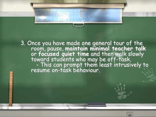 3. Once you have made one general tour of the
room, pause, maintain minimal teacher talk
or focused quiet time and then walk slowly
toward students who may be off-task.
- This can prompt them least intrusively to
resume on-task behaviour.
 