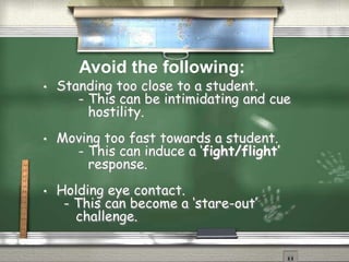 • Standing too close to a student.
- This can be intimidating and cue
hostility.
• Moving too fast towards a student.
- This can induce a ‘fight/flight’
response.
• Holding eye contact.
- This can become a ‘stare-out’
challenge.
Avoid the following:
 