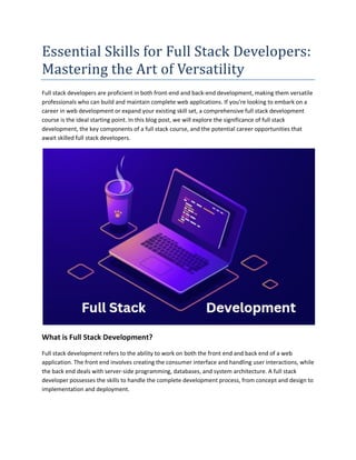 Essential Skills for Full Stack Developers:
Mastering the Art of Versatility
Full stack developers are proficient in both front-end and back-end development, making them versatile
professionals who can build and maintain complete web applications. If you're looking to embark on a
career in web development or expand your existing skill set, a comprehensive full stack development
course is the ideal starting point. In this blog post, we will explore the significance of full stack
development, the key components of a full stack course, and the potential career opportunities that
await skilled full stack developers.
What is Full Stack Development?
Full stack development refers to the ability to work on both the front end and back end of a web
application. The front end involves creating the consumer interface and handling user interactions, while
the back end deals with server-side programming, databases, and system architecture. A full stack
developer possesses the skills to handle the complete development process, from concept and design to
implementation and deployment.
 