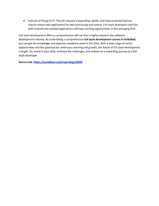  Internet of Things (IoT): The IoT industry is expanding rapidly, and interconnected devices
require robust web applications for data processing and control. Full stack developers with the
skills to build Iota-enabled applications will have exciting opportunities in this emerging field.
Full stack development offers a comprehensive skill set that is highly valued in the software
development industry. By undertaking a comprehensive full stack development course in Faridabad,
you can get the knowledge and expertise needed to excel in this field. With a wide range of career
opportunities and the potential for continuous learning and growth, the future of full stack development
is bright. So, invest in your skills, embrace the challenges, and embark on a rewarding journey as a full
stack developer.
Source Link: https://socialblast.club/read-blog/10394
 