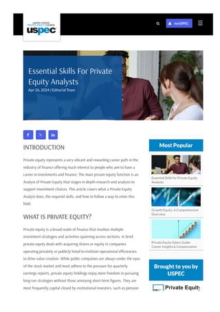  
INTRODUCTION
Private equity represents a very vibrant and rewarding career path in the
industry of finance offering much interest to people who aim to have a
career in investments and finance. The main private equity function is an
Analyst of Private Equity that stages in-depth research and analysis to
support investment choices. This article covers what a Private Equity
Analyst does, the required skills, and how to follow a way to enter this
field.
WHAT IS PRIVATE EQUITY?
Private equity is a broad realm of finance that involves multiple
investment strategies and activities spanning across sections. In brief,
private equity deals with acquiring shares or equity in companies
operating privately or publicly listed to institute operational efficiencies
to drive value creation. While public companies are always under the eyes
of the stock market and must adhere to the pressure for quarterly
earnings reports, private equity holdings enjoy more freedom in pursuing
long-run strategies without those annoying short-term figures. They are
most frequently capital closed by institutional investors, such as pension
Essential Skills for Private Equity
Analysts
Growth Equity: A Comprehensive
Overview
Private Equity Salary Guide:
Career Insights & Compensation
Most Popular
Brought to you by
USPEC
Private Equity
Essential Skills For Private
Equity Analysts
Apr 26, 2024 | Editorial Team
☰
  myUSPEC
 