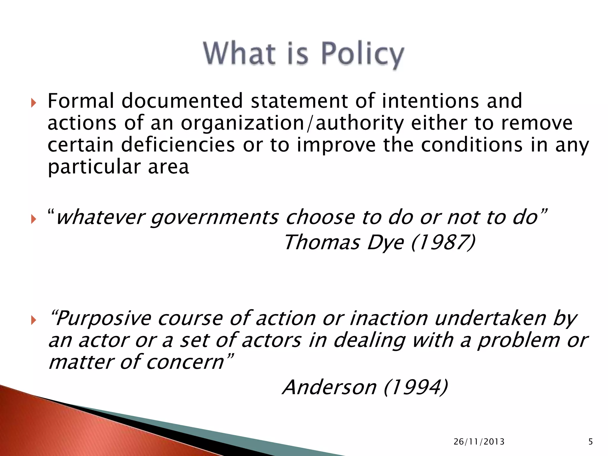  Not a random act, rather a deliberate action
 Approved by public representatives, applicable by
state apparatus
 Not a piece of legislation but has its own sanctity
 Distinct from strategy to implement it
 It could be a part of an overall development policy i.e.
National Development Strategy or it could be a
specific departmental policy i.e. Food Security Policy
05/10/2015 5
 