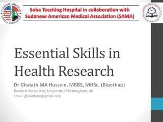 Essential Skills in
Health Research
Dr Ghaiath MA Hussein, MBBS, MHSc. (Bioethics)
Doctoral Researcher, University of Birmingham, UK
Email: ghaiathme@gmail.com
 
