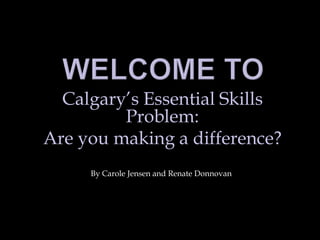 Welcome To Calgary’s Essential Skills Problem: Are you making a difference? By Carole Jensen and Renate Donnovan 