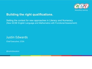 Chief Executive, CCEA
Justin Edwards
@JustinEducation
Building the right qualifications.
Setting the context for new approaches in Literacy and Numeracy
(New GCSE English Language and Mathematics with Functional Assessment)
 