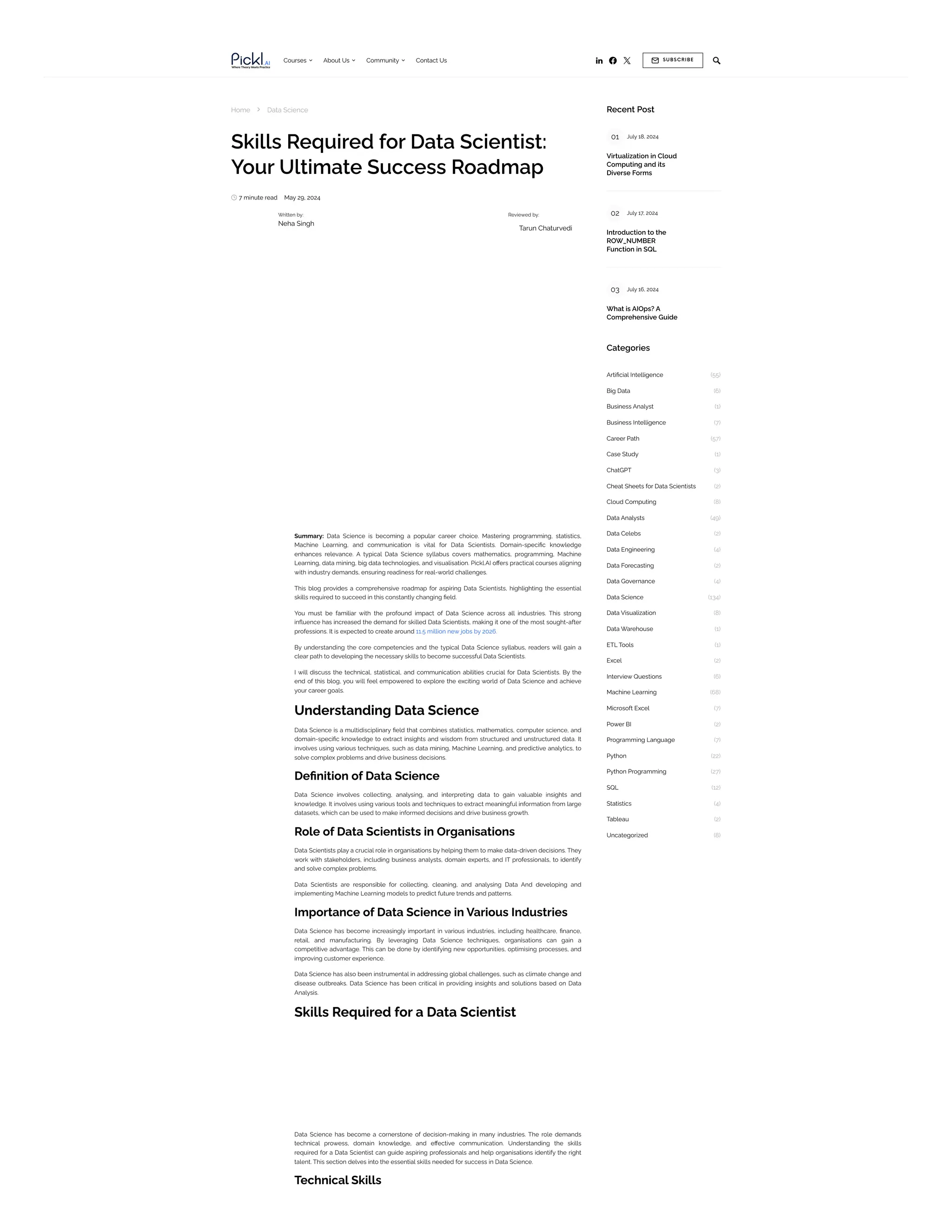    

Courses 
About Us 
Community Contact Us
Home  Data Science
Skills Required for Data Scientist:
Your Ultimate Success Roadmap
 7 minute read May 29, 2024
Summary: Data Science is becoming a popular career choice. Mastering programming, statistics,
Machine Learning, and communication is vital for Data Scientists. Domain-specific knowledge
enhances relevance. A typical Data Science syllabus covers mathematics, programming, Machine
Learning, data mining, big data technologies, and visualisation. Pickl.AI offers practical courses aligning
with industry demands, ensuring readiness for real-world challenges.
This blog provides a comprehensive roadmap for aspiring Data Scientists, highlighting the essential
skills required to succeed in this constantly changing field.
You must be familiar with the profound impact of Data Science across all industries. This strong
influence has increased the demand for skilled Data Scientists, making it one of the most sought-after
professions. It is expected to create around 11.5 million new jobs by 2026.
By understanding the core competencies and the typical Data Science syllabus, readers will gain a
clear path to developing the necessary skills to become successful Data Scientists.
I will discuss the technical, statistical, and communication abilities crucial for Data Scientists. By the
end of this blog, you will feel empowered to explore the exciting world of Data Science and achieve
your career goals.
Understanding Data Science
Data Science is a multidisciplinary field that combines statistics, mathematics, computer science, and
domain-specific knowledge to extract insights and wisdom from structured and unstructured data. It
involves using various techniques, such as data mining, Machine Learning, and predictive analytics, to
solve complex problems and drive business decisions.
Definition of Data Science
Data Science involves collecting, analysing, and interpreting data to gain valuable insights and
knowledge. It involves using various tools and techniques to extract meaningful information from large
datasets, which can be used to make informed decisions and drive business growth.
Role of Data Scientists in Organisations
Data Scientists play a crucial role in organisations by helping them to make data-driven decisions. They
work with stakeholders, including business analysts, domain experts, and IT professionals, to identify
and solve complex problems.
Data Scientists are responsible for collecting, cleaning, and analysing Data And developing and
implementing Machine Learning models to predict future trends and patterns.
Importance of Data Science in Various Industries
Data Science has become increasingly important in various industries, including healthcare, finance,
retail, and manufacturing. By leveraging Data Science techniques, organisations can gain a
competitive advantage. This can be done by identifying new opportunities, optimising processes, and
improving customer experience.
Data Science has also been instrumental in addressing global challenges, such as climate change and
disease outbreaks. Data Science has been critical in providing insights and solutions based on Data
Analysis.
Skills Required for a Data Scientist
Data Science has become a cornerstone of decision-making in many industries. The role demands
technical prowess, domain knowledge, and effective communication. Understanding the skills
required for a Data Scientist can guide aspiring professionals and help organisations identify the right
talent. This section delves into the essential skills needed for success in Data Science.
Technical Skills
Written by:
Neha Singh
Reviewed by:
Tarun Chaturvedi
Recent Post
Categories
01 July 18, 2024
Virtualization in Cloud
Computing and its
Diverse Forms
02 July 17, 2024
Introduction to the
ROW_NUMBER
Function in SQL
03 July 16, 2024
What is AIOps? A
Comprehensive Guide
Artificial Intelligence (55)
Big Data (6)
Business Analyst (1)
Business Intelligence (7)
Career Path (57)
Case Study (1)
ChatGPT (3)
Cheat Sheets for Data Scientists (2)
Cloud Computing (8)
Data Analysts (49)
Data Celebs (2)
Data Engineering (4)
Data Forecasting (2)
Data Governance (4)
Data Science (134)
Data Visualization (8)
Data Warehouse (1)
ETL Tools (1)
Excel (2)
Interview Questions (6)
Machine Learning (68)
Microsoft Excel (7)
Power BI (2)
Programming Language (7)
Python (22)
Python Programming (27)
SQL (12)
Statistics (4)
Tableau (2)
Uncategorized (8)
 SUBSCRIBE
 