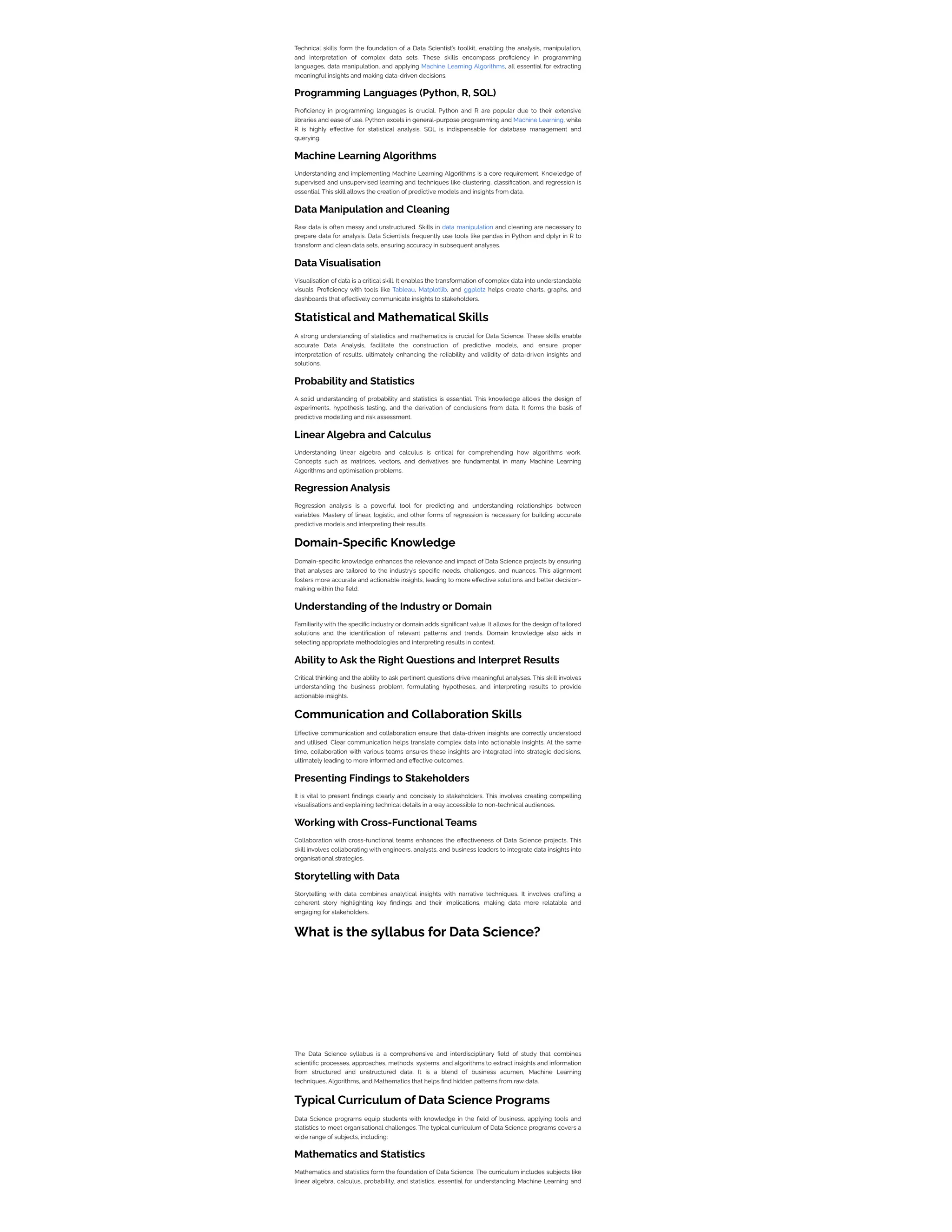 Technical skills form the foundation of a Data Scientist’s toolkit, enabling the analysis, manipulation,
and interpretation of complex data sets. These skills encompass proficiency in programming
languages, data manipulation, and applying Machine Learning Algorithms, all essential for extracting
meaningful insights and making data-driven decisions.
Programming Languages (Python, R, SQL)
Proficiency in programming languages is crucial. Python and R are popular due to their extensive
libraries and ease of use. Python excels in general-purpose programming and Machine Learning, while
R is highly effective for statistical analysis. SQL is indispensable for database management and
querying.
Machine Learning Algorithms
Understanding and implementing Machine Learning Algorithms is a core requirement. Knowledge of
supervised and unsupervised learning and techniques like clustering, classification, and regression is
essential. This skill allows the creation of predictive models and insights from data.
Data Manipulation and Cleaning
Raw data is often messy and unstructured. Skills in data manipulation and cleaning are necessary to
prepare data for analysis. Data Scientists frequently use tools like pandas in Python and dplyr in R to
transform and clean data sets, ensuring accuracy in subsequent analyses.
Data Visualisation
Visualisation of data is a critical skill. It enables the transformation of complex data into understandable
visuals. Proficiency with tools like Tableau, Matplotlib, and ggplot2 helps create charts, graphs, and
dashboards that effectively communicate insights to stakeholders.
Statistical and Mathematical Skills
A strong understanding of statistics and mathematics is crucial for Data Science. These skills enable
accurate Data Analysis, facilitate the construction of predictive models, and ensure proper
interpretation of results, ultimately enhancing the reliability and validity of data-driven insights and
solutions.
Probability and Statistics
A solid understanding of probability and statistics is essential. This knowledge allows the design of
experiments, hypothesis testing, and the derivation of conclusions from data. It forms the basis of
predictive modelling and risk assessment.
Linear Algebra and Calculus
Understanding linear algebra and calculus is critical for comprehending how algorithms work.
Concepts such as matrices, vectors, and derivatives are fundamental in many Machine Learning
Algorithms and optimisation problems.
Regression Analysis
Regression analysis is a powerful tool for predicting and understanding relationships between
variables. Mastery of linear, logistic, and other forms of regression is necessary for building accurate
predictive models and interpreting their results.
Domain-Specific Knowledge
Domain-specific knowledge enhances the relevance and impact of Data Science projects by ensuring
that analyses are tailored to the industry’s specific needs, challenges, and nuances. This alignment
fosters more accurate and actionable insights, leading to more effective solutions and better decision-
making within the field.
Understanding of the Industry or Domain
Familiarity with the specific industry or domain adds significant value. It allows for the design of tailored
solutions and the identification of relevant patterns and trends. Domain knowledge also aids in
selecting appropriate methodologies and interpreting results in context.
Ability to Ask the Right Questions and Interpret Results
Critical thinking and the ability to ask pertinent questions drive meaningful analyses. This skill involves
understanding the business problem, formulating hypotheses, and interpreting results to provide
actionable insights.
Communication and Collaboration Skills
Effective communication and collaboration ensure that data-driven insights are correctly understood
and utilised. Clear communication helps translate complex data into actionable insights. At the same
time, collaboration with various teams ensures these insights are integrated into strategic decisions,
ultimately leading to more informed and effective outcomes.
Presenting Findings to Stakeholders
It is vital to present findings clearly and concisely to stakeholders. This involves creating compelling
visualisations and explaining technical details in a way accessible to non-technical audiences.
Working with Cross-Functional Teams
Collaboration with cross-functional teams enhances the effectiveness of Data Science projects. This
skill involves collaborating with engineers, analysts, and business leaders to integrate data insights into
organisational strategies.
Storytelling with Data
Storytelling with data combines analytical insights with narrative techniques. It involves crafting a
coherent story highlighting key findings and their implications, making data more relatable and
engaging for stakeholders.
What is the syllabus for Data Science?
The Data Science syllabus is a comprehensive and interdisciplinary field of study that combines
scientific processes, approaches, methods, systems, and algorithms to extract insights and information
from structured and unstructured data. It is a blend of business acumen, Machine Learning
techniques, Algorithms, and Mathematics that helps find hidden patterns from raw data.
Typical Curriculum of Data Science Programs
Data Science programs equip students with knowledge in the field of business, applying tools and
statistics to meet organisational challenges. The typical curriculum of Data Science programs covers a
wide range of subjects, including:
Mathematics and Statistics
Mathematics and statistics form the foundation of Data Science. The curriculum includes subjects like
linear algebra, calculus, probability, and statistics, essential for understanding Machine Learning and
 