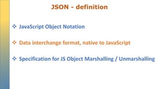 JSON - definition
 JavaScript Object Notation
 Data interchange format, native to JavaScript
 Specification for JS Object Marshalling / Unmarshalling
 