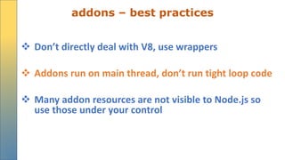 addons – best practices
 Don’t directly deal with V8, use wrappers
 Addons run on main thread, don’t run tight loop code
 Many addon resources are not visible to Node.js so
use those under your control
 