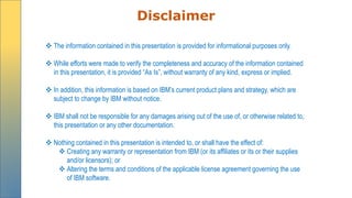 Disclaimer
 The information contained in this presentation is provided for informational purposes only.
 While efforts were made to verify the completeness and accuracy of the information contained
in this presentation, it is provided “As Is”, without warranty of any kind, express or implied.
 In addition, this information is based on IBM’s current product plans and strategy, which are
subject to change by IBM without notice.
 IBM shall not be responsible for any damages arising out of the use of, or otherwise related to,
this presentation or any other documentation.
 Nothing contained in this presentation is intended to, or shall have the effect of:
 Creating any warranty or representation from IBM (or its affiliates or its or their supplies
and/or licensors); or
 Altering the terms and conditions of the applicable license agreement governing the use
of IBM software.
 