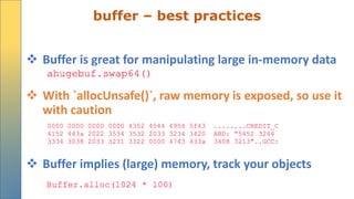 buffer – best practices
 Buffer is great for manipulating large in-memory data
 With `allocUnsafe()`, raw memory is exposed, so use it
with caution
 Buffer implies (large) memory, track your objects
 
