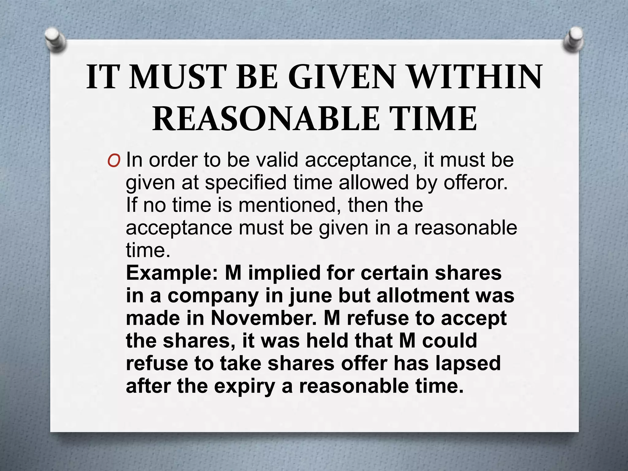 IT MUST BE GIVEN WITHIN
REASONABLE TIME
O In order to be valid acceptance, it must be
given at specified time allowed by offeror.
If no time is mentioned, then the
acceptance must be given in a reasonable
time.
Example: M implied for certain shares
in a company in june but allotment was
made in November. M refuse to accept
the shares, it was held that M could
refuse to take shares offer has lapsed
after the expiry a reasonable time.
 