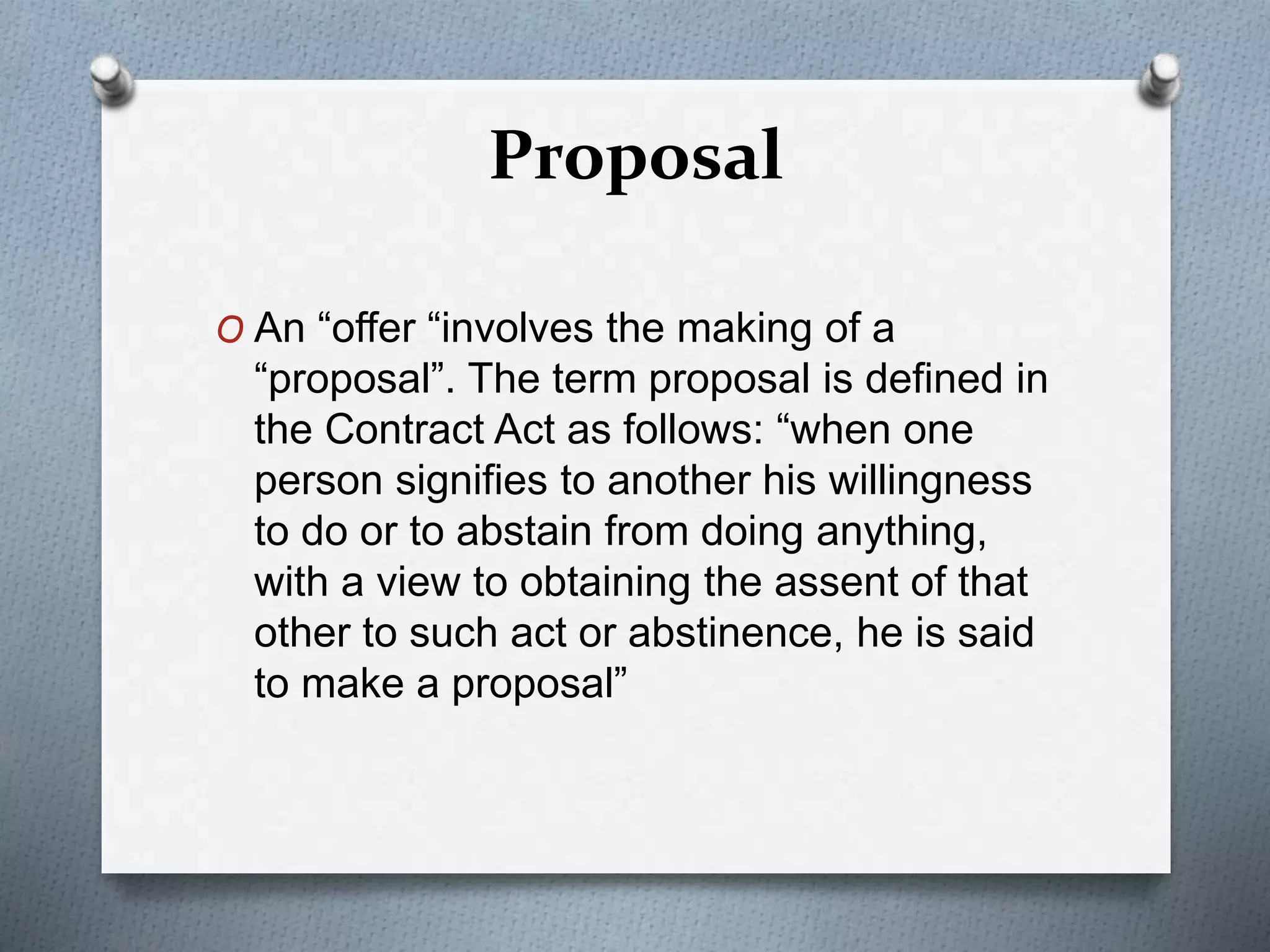 Proposal
O An “offer “involves the making of a
“proposal”. The term proposal is defined in
the Contract Act as follows: “when one
person signifies to another his willingness
to do or to abstain from doing anything,
with a view to obtaining the assent of that
other to such act or abstinence, he is said
to make a proposal”
 